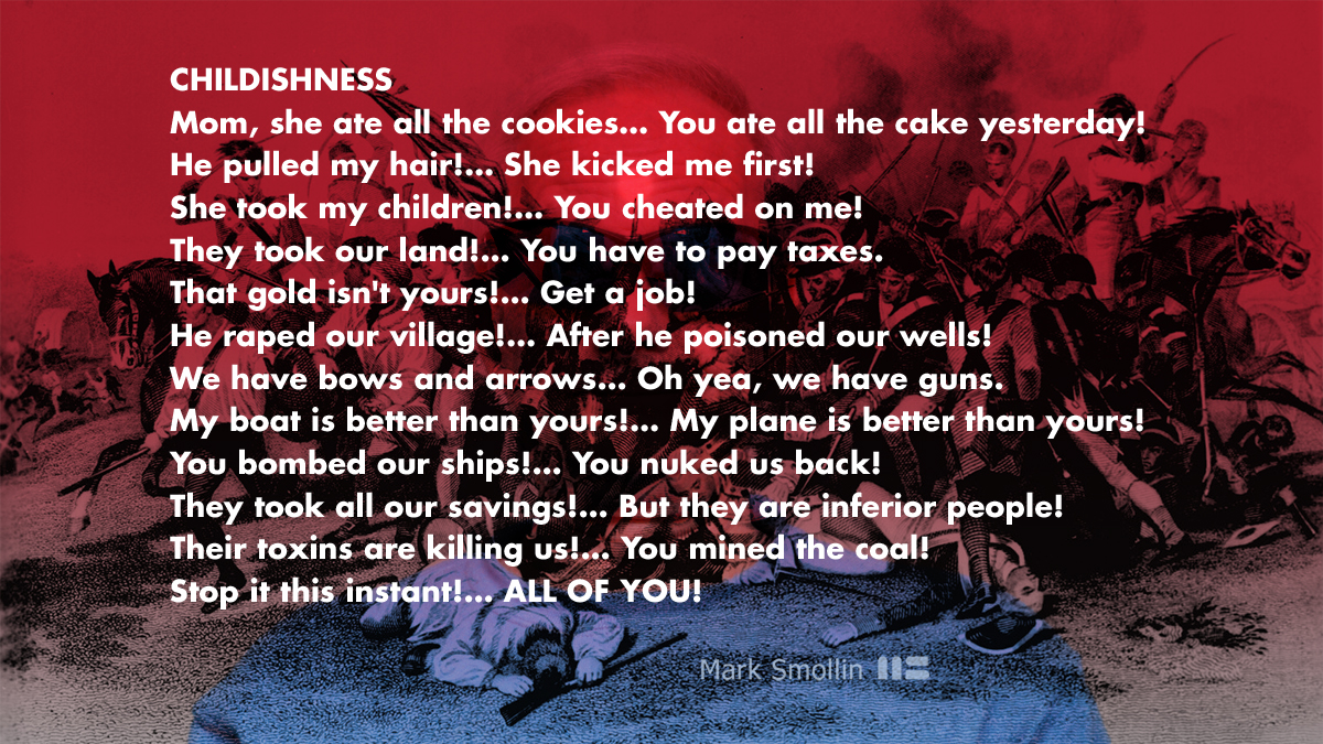 CHILDISHNESS: Mom, she ate all the cookies… You ate all the cake yesterday! He pulled my hair!… She kicked me first! She took my children!… You cheated on me! They took our land!… You have to pay taxes. That gold isn't yours!… Get a job! He raped our village!… After he poisoned our wells! We have bows and arrows… Oh yea, we have guns. My boat is better than yours!… My plane is better than yours! You bombed our ships!… You nuked us back! They took all our savings!… But they are inferior people! Their toxins are killing us!… You mined the coal! Stop it this instant!… ALL OF YOU!