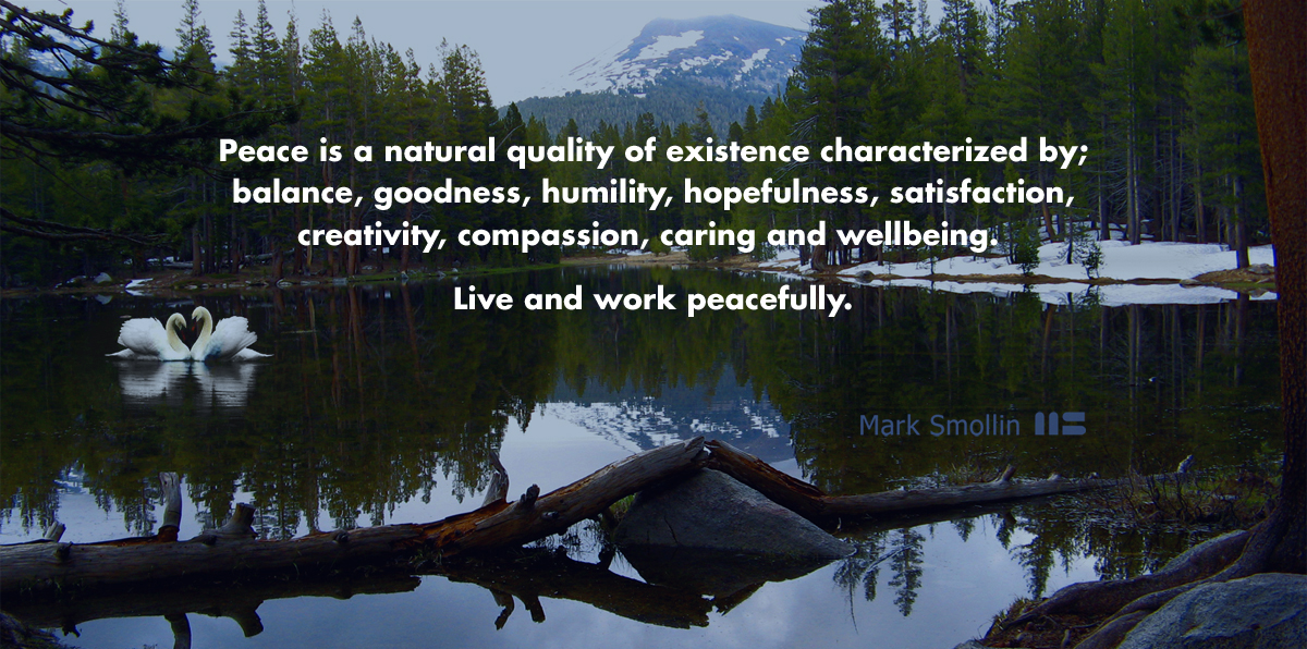 Peace is a Natural quality of existence characterized by; balance, goodness, humility, hopefulness, satisfaction, creativity, caring and wellbeing.  Live and work peacefully. 