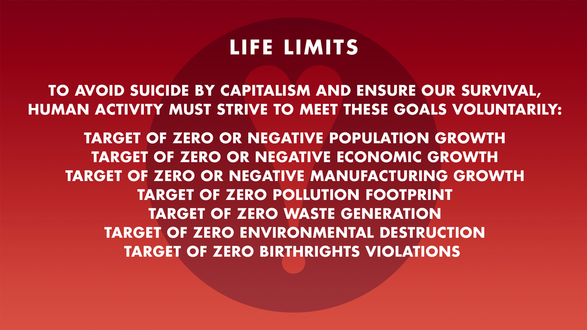 TO AVOID SUICIDE BY CAPITALISM AND ENSURE OUR SURVIVAL,
HUMAN ACTIVITY MUST STRIVE TO MEET THESE GOALS VOLUNTARILY: TARGET OF ZERO OR NEGATIVE POPULATION GROWTH: TARGET OF ZERO OR NEGATIVE ECONOMIC GROWTH: TARGET OF ZERO OR NEGATIVE MANUFACTURING GROWTH: TARGET OF ZERO POLLUTION FOOTPRINT: TARGET OF ZERO WASTE GENERATION: TARGET OF ZERO ENVIRONMENTAL DESTRUCTION: TARGET OF ZERO BIRTHRIGHTS VIOLATIONS 