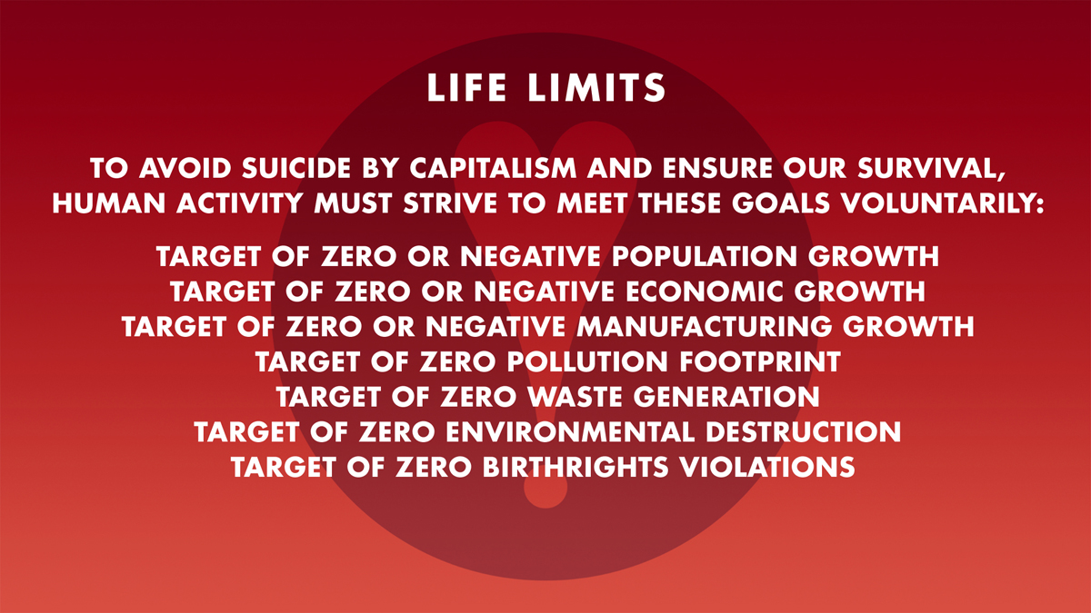 TO AVOID SUICIDE BY CAPITALISM AND ENSURE OUR SURVIVAL,
HUMAN ACTIVITY MUST STRIVE TO MEET THESE GOALS VOLUNTARILY: TARGET OF ZERO OR NEGATIVE POPULATION GROWTH: TARGET OF ZERO OR NEGATIVE ECONOMIC GROWTH: TARGET OF ZERO OR NEGATIVE MANUFACTURING GROWTH: TARGET OF ZERO POLLUTION FOOTPRINT: TARGET OF ZERO WASTE GENERATION: TARGET OF ZERO ENVIRONMENTAL DESTRUCTION: TARGET OF ZERO BIRTHRIGHTS VIOLATIONS 